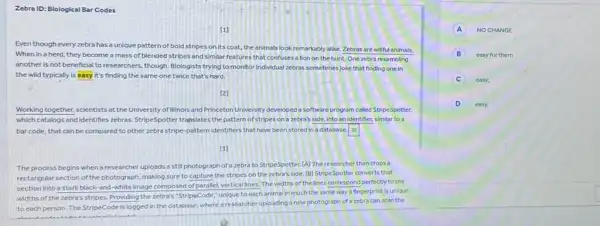 Zebra ID: Blological Bar Codes
[1]
Even though everyzebra has a unique pattern of bold stripes on its coat, the animals look remarkably alike. Zebras are willful animals.
When in a herd they become a mass of blended stripes and similar features that confuses allon on the hunt. One zebra resembling
another is not beneficial to researchers, though. Blologists trying to monitor Individual zebras sometimesjoke that finding one in
the wild typically is easy it's finding the same one twice that's hard.
[2]
Working together, scientists at the University of Illinois and Princeton University developed a software program called StripeSpotter,
which catalogs and Identifies zebras. StripeSpotter translates the pattern of stripes on a zebra's side, into an identifier, similar to a
bar code, that can be compared to other zebra stripe-pattern identifiers that have been stored in a database. square 
(3)
The process begins when a researcher uploads a still photograph of a zebra to StripeSpotter (A) The researcher then crops a
rectangular section of the photograph making sure to capture the stripes on the zebra's side. [B] StripeSpotter converts that
section into a stark black-and-white image composed of parallel, vertical lines The widths of the lines correspond perfectly to the
widths of the zebra's stripes. Providing the zebra's "StripeCode,"unique to each animal in much the same way a fingerprint is unique
to each person. The StripeCode is logged in the database, where a researcher uploading a new photograph of a zebra can scan the
A NOCHANGE
B easy for them
C easy;
D easy,