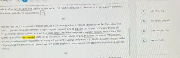 zebra's side, into an identifier, similar to a bar code, that can be compared to other zebra stripe-pattern identiners
that have been stored in a database. square 
[3]
The process begins when a researcher uploads a still photograph of azebra to StripeSpotter. [A] The researcher
then crops a rectangular section of the photograph, making sure to capture the stripes on the zebra's side. [B]
StripeSpotter converts that section into a stark black-and -white image composed of parallel vertical lines. The
widths of the lines correspond perfectly to the widths of the zebra's stripes.Providing the zebra's "StripeCode:
unique to each animal in much the same way a fingerprint is unique toeach person. The StripeCode is logged in the
database, where a researcher uploading a new photograph of a zebra can scan the stored codes to find a potential
A NO CHANGE
B has corresponded
C is corresponding
D corresponds