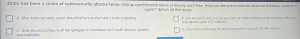 Zelda has been a victim of cybersecurity attacks twice, losing considerable sums of money each time How can she ensure that she does not become a victim to it
again?Select all that apply.
A. She must not open email attachments that she hasn't been expecting
B. She should try and carry her own WiFi, or create a hotspot using her phone and avoid
unprotected public WiFi networks.
C. She should configure all her gadgets to download and install security updates
automatically.
D. She should absolutely not share passwords or account info with anyone.