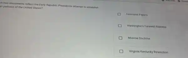 zh two documents reflect the Early Republic Presidents attempt to establish
m policies of the United States?
Federalist Papers
Washington's Farewell Address
Monroe Doctrine
Virginia Kentucky Resolution