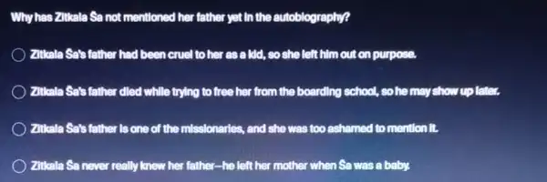 Why has Zitkala Sa not mentioned her father yet In the autoblography?
Zittala Sats father had been cruel to her as a kid, so she left him out on purpose.
Zittala Sa's father died while trying to free her from the boarding school, so he may show up later.
) Zitkala Sets father is one of the missionaries., and she was too ashamed to mention it.
) Zitkala Sa never really knew her father-he left her mother when Sa was a baby,