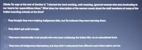 Zitkala Sa says at the end of Section I; "I blamed the hard-working, well-meaning ,Ignorant woman who was inculcating in
our hearts her superstillous ideas." What does her description of the woman reveal about the staff members of many of the
Indian boarding schools at the time?
They thought they were helping Indigenous Mids, but Sa belleved they were harming them.
They didn't get paid enough.
Theywere intentionally cruel people who were just continuing the Indian War on an educational front.
They were all Indigenous themselves, but they didn't understand how different each tribal nation can be.