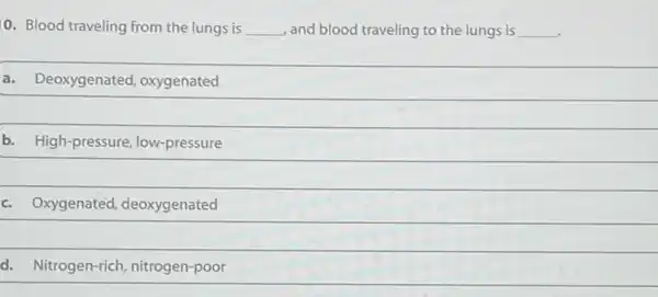 0. Blood traveling from the lungs is __ and blood traveling to the lungs is __
a. Deoxygenated oxygenated
b. High-pressure low-pressure
c. Oxygenated deoxygenated
d. Nitrogen-rich , nitrogen-poor