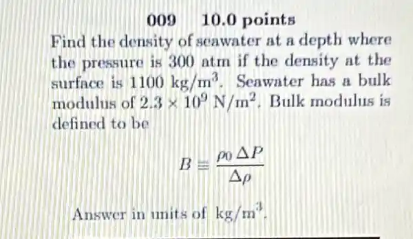 00910.0 points
Find the density of seawater at a depth where
the pressure is 300 atm if the density at the
surfnce is 1100kg/m^3 Seawater has a bulk
modulus of 2.3times 10^9N/m^2 Bulk modulus is
defined to be
B=(rho _(0)Delta P)/(Delta rho )
Answer in units of kg/m^3