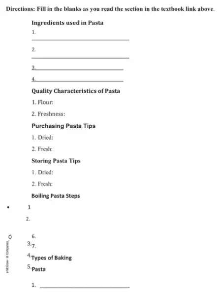 0
1
2.
Directions: Fill in the blanks as you read the section in the textbook link above.
Ingredients used in Pasta
1.
__
2.
__
__ 3.
__
Quality Characteristics of Pasta
1. Flour:
2. Freshness:
Purchasing Pasta Tips
1. Dried:
2. Fresh:
Storing Pasta Tips
1. Dried:
2. Fresh:
Boiling Pasta Steps
6.
3.7.
4.Types of Baking
5.Pasta
1. __