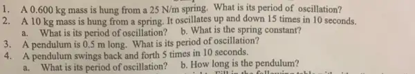 1. A 0.600 kg mass is hung from a 25N/m spring. What is its period of oscillation?
2. A 10 kg mass is hung from a spring. It oscillates up and down 15 times in 10 seconds.
a. What is its period of oscillation? b. What is the spring constant?
3. A pendulum is 0.5 m long. What is its period of oscillation?
4. A pendulum swings back and forth 5 times in 10 seconds.
a. What is its period of oscillation?
b. How long is the pendulum?
n:11 in the following table milk it