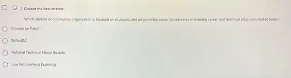 (1) 2 Choose the best answer.
Which student or community organization is focused on equipping and empowering students interested in entering career and technical education related fields?
Citizens on Patrol
SkillsUSA
National Technical Honor Society
Law Enforcement Exploring