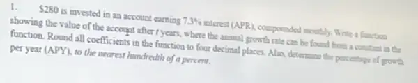 1. 280 is invested in an account earning 7.3%  interest (APR), compounded monthly. Write a function
showing the value of the account after r years ,where the annual growth rate can be found from a constant in tbc
function. Round all coefficients in the function to four decimal places Also, determine the percentage of growth
per year (APY), to the nearest hundredth of a percent