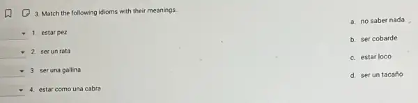 (1) 3. Match the following idioms with their meanings.
square 
square  1. estar pez
a. no saber nada
b. ser cobarde
c. estar loco
d. ser un tacaño
square  2. ser un rata
square  3. ser una gallina
square  4. estar como una cabra
