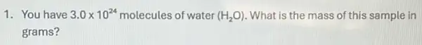 1. You have 3.0times 10^24 molecules of water (H_(2)O) . What is the mass of this sample in
grams?