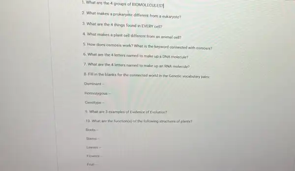 1. What are the 4 groups of BIOMOLECULES?
2. What makes a prokaryóte different from a eukaryote?
3. What are the 4 things found in EVERY cell?
4. What makes a plant cell different from an animal cell?
5. How does osmosis work? What is the keyword connected with osmosis?
6. What are the 4 letters named to make up a DNA molecule?
7. What are the 4 letters named to make up an RNA molecule?
8. Fill in the blanks for the connected world in the Genetic vocabulary pairs:
Dominant -
Homozygous -
Genotype -
9. What are 3 examples of Evidence of Evolution?
10. What are the function(s) of the following structures of plants?
Roots -
Stems -
Leaves-
Flowers -
Fruit-