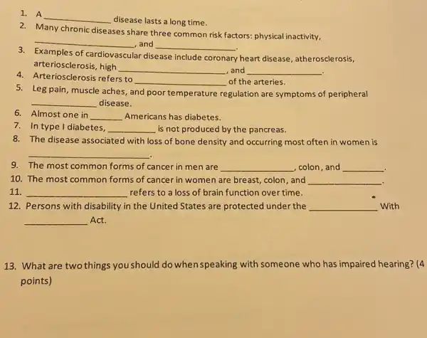 1. A
__
disease lasts a long time.
2. Many chronic diseases share three common risk factors: physical inactivity,
__ , and __
Examples of cardiovascular disease include coronary
y heart disease, atherosclerosis,
arteriosclerosis, high
__ ,and __
4.Arteriosclerosis refers to
__ of the arteries.
5. Leg pain, muscle aches, and poor temperature regulation are symptoms of peripheral
__ disease.
6. Almost one in __ Americans has diabetes.
7. In type I diabetes, __ is not produced by the pancreas.
8. The disease associated with loss of bone density and occurring most often in women is
__
9. The most common forms of cancer in men are __ , colon,and __
.
10. The most common forms of cancer in women are breast, colon, and __
11. __ refers to a loss of brain function over time.
12. Persons with disability in the United States are protected under the __ With
__ Act.
13. What are two things you should do when speaking with someone who has impaired hearing? (4
points)