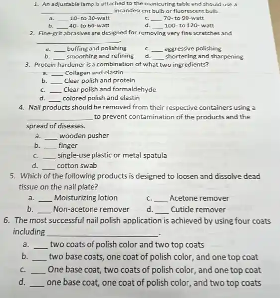 1. An adjustable lamp manicuring table and should use a
__ incandescent bulb or fluorescent bulb.
a. __ 10- to 30-watt
C. __ 70- to 90-watt
b. __ 40- to 60-watt
d. __ 100- to 120- watt
2. Fine-grit abrasives are designed for removing very fine scratches and
__
a. __ buffing and polishing
C. __ aggressive polishing
b. __ smoothing and refining
d. __ shortening and sharpening
3. Protein hardener is a combination of what two ingredients?
a. __ Collagen and elastin
b. __ Clear polish and protein
C. __ Clear polish and formaldehyde
__ colored polish and elastin
4. Nail products should be removed from their respective containers using a
__ to prevent contamination of the products and the
spread of diseases
a. __ wooden pusher
b __ finger
C. __ single-use plastic or metal spatula
__ cotton swab
5. Which of the following products is designed to loosen and dissolve dead
tissue on the nail plate?
a. __ Moisturizing lotion
C. __ Acetone remover
b. __ Non-acetone remover d. __ Cuticle remover
6. The most successful nail polish application is achieved by using four coats
including __
a. __ two coats of polish color and two top coats
b. __ two base coats, one coat of polish color and one top coat
C. __ One base coat, two coats of polish color and one top coat
d. __ one base coat, one coat of polish color , and two top coats
