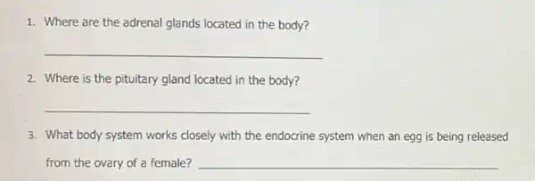 1. Where are the adrenal glands located in the body?
__
2. Where is the pituitary gland located in the body?
__
3. What body system works closely with the endocrine system when an egg is being released
from the ovary of a female? __