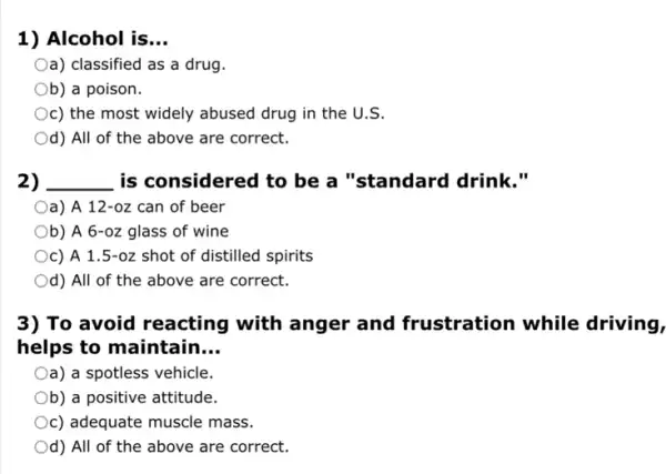 1) Alcohol is __
Oa) classified as a drug.
Ob) a poison.
c) the most widely abused drug in the U.S.
Od) All of the above are correct.
2) __ is considered to be a "standard drink."
a) A 12-oz can of beer
Ob) A 6-oz glass of wine
c) A 1.5-oz shot of distilled spirits
Od) All of the above are correct.
3) To avoid reacting with anger and frustration while driving,
helps to maintain __
Oa) a spotless vehicle.
Ob) a positive attitude.
c) adequate muscle mass.
Od) All of the above are correct.