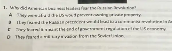 1. Why did American business leaders fear the Russian Revolution?
A They were afraid the US woud prevent owning private property.
B They feared the Russian precedent would lead to a communist revolutior in A
C They feared it meant the end of government regulation of the US economy.
D They feared a military invasion from the Soviet Union.