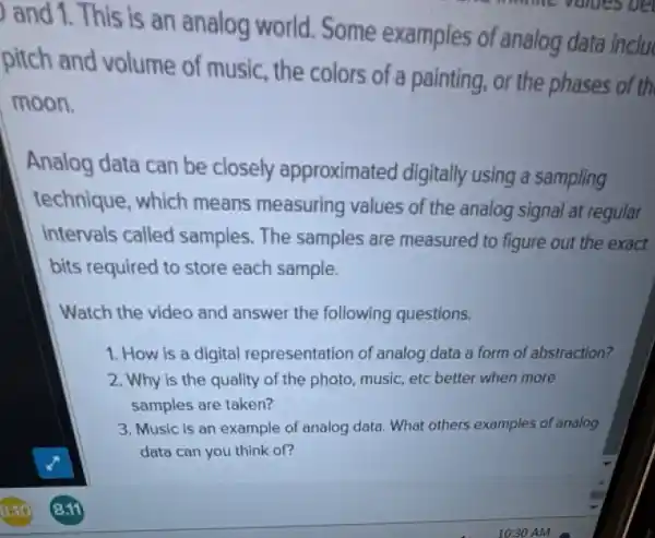 ) and 1. This is an analog world.Some examples of analog data inclu
pitch and volume of music the colors of a painting, or the phases of th
moon.
Analog data can be closely approximated digitally using a sampling
technique, which means measuring values of the analog signal at regular
intervals called samples. The samples are measured to figure out the exact
bits required to store each sample.
Watch the video and answer the following questions.
1. How is a digital representation of analog data a form of abstraction?
2. Why is the quality of the photo music, etc better when more
samples are taken?
3. Music is an example of analog data What others examples of analog
data can you think of?