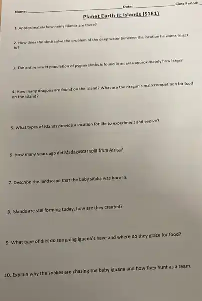 1. Approximately how many islands are there?
2. How does the
sloth solve the problem of
the deep water between the location
n he wants to get
3. The entire world p population of pygmy sloths is
found in an area approximately how large?
4. How many dragons are found on the
island? What are the dragon's
main competition for food
on the island?
5. What types of islands
provide a location
on for life to experiment and evolve?
6. How many years ago did
Madagascar split from Africa?
7. Describe the landscape that the baby sifaka was born in.
8. Islands are still forming today, how are they created?
9. What type of diet do sea going iguana's have and where do they graze for food?
10. Explain why the snakes are chasing the baby iguana and how they hunt as a team.