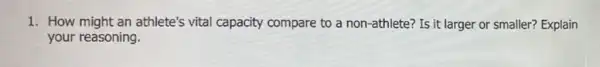 1. How might an athlete's vital capacity compare to a non-athlete? Is it larger or smaller? Explain
your reasoning.