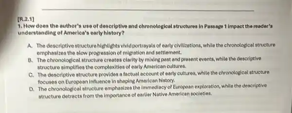 1. How does the author's use of descriptive and chronological structures in Passage 1 Impact the reader's
understanding of America's early history?
A. The descriptive structure highlights vivid portrayals of early civilizations, while the chronological structure
emphasizes the slow progression of migration and settlement.
B. The chronological structure creates clarity by mixing past and present events while the descriptive
structure simplifies the complexities of early American cultures.
C. The descriptive structure provides a factual account of early cultures, while the chronological structure
focuses on European Influence in shaping American history.
D. The chronological structure emphasizes the Immediacy of European exploration, while the descriptive
structure detracts from the importance of earlier Native American societies.
[R.2.1]