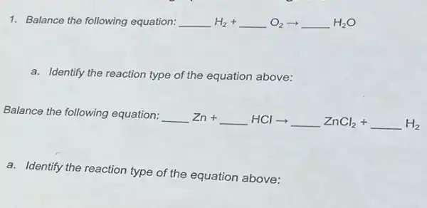 1. Balance the following equation: underline ( )H_(2)+underline ( )O_(2)arrow underline ( )H_(2)O
a. Identify the reaction type of the equation above:
Balance the following equation:
underline ( )Zn+underline ( )HClarrow underline ( )ZnCl_(2)+underline ( )H_(2)
a. Identify the reaction type of the equation above: