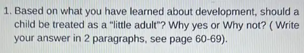 1. Based on what you have learned about development , should a
child be treated as a "little adult"? Why yes or Why not?( Write
your answer in 2 paragraphs, see page 60-69).