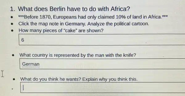 1. What does Berlin have to do with Africa?
Before 1870 Europeans had only claimed 10%  of land in Africa
Click the map note in Germany. Analyze the political cartoon.
How many pieces of "cake" are shown?
square  0
What country is represented by the man with the knife?
square 
What do you think he wants? Explain why you think this.
square