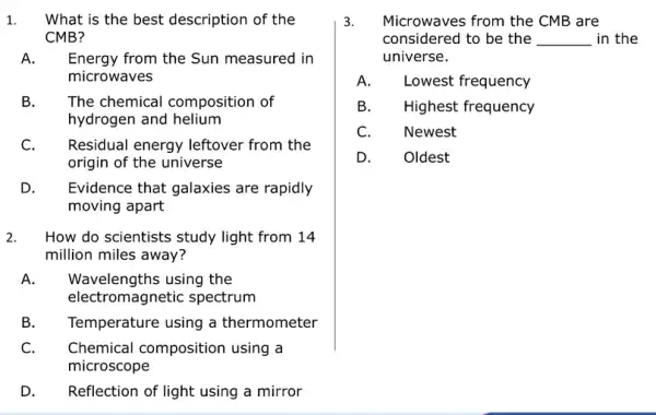 1. What is the best description of the
CMB?
A. Energy from the Sun measured in
microwaves
B. The chemical composition of
hydrogen and helium
C. Residual energy leftover from the
origin of the universe
D. Evidence that galaxies are rapidly
moving apart
2. How do scientists study light from 14
million miles away?
A. Wavelengths using the
electromagnetic spectrum
B. Temperature using a thermometer
C. Chemical composition using a
microscope
D. Reflection of light using a mirror
3. Microwaves from the CMB are
considered to be the __ in the
universe.
A. Lowest frequency
B. Highest frequency
C. Newest
D. Oldest