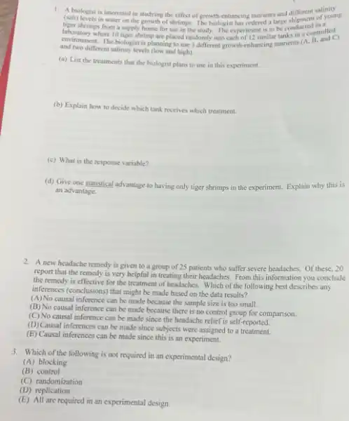 1. A biologist is interested in studying the effect of growth-enhancing nutrients and different salinity
(salt)of young
tiger shrimp in water on the growth of shrimps. The biologist has ordered a large shipment in a
shrimps from a supply house for use in the study. The experiment is to helps in a controlled
environment. The biologist is planning to use 3 different growth-enhancing nutrients (A. B and C)
and two different alinity levels (low and high).
(a) List the treatments that the biologist plans to use in this experiment.
(b) Explain how to decide which tank receives which treatment.
(c) What is the response variable?
(d) Give one statistical advantage to having only tiger shrimps in the experiment. Explain why this is
an advantage.
2. A new headache remedy is given to a group of 25 patients who suffer severe headaches.Of these, 20
report that the remedy is very helpful in treating their headaches. From this information you conclude
the remedy is effective for the treatment of headaches Which of the following best describes any
inferences (conclusions) that might be made based on the data results?
(A)No causal inference can be made because the sample size is too small.
(B) No causal inference can be made because there is no control group for comparison.
(C) No causal inference can be made since the headache relief is self-reported.
(D) Causal inferences can be made since subjects were assigned to a treatment.
(E) Causal inferences can be made since this is an experiment.
3. Which of the following is not required in an experimental design?
(A) blocking
(B) control
(C) randomization