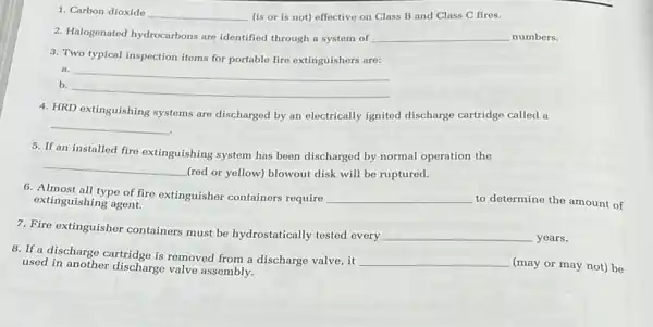 1. Carbon dioxide __ (is or is not)effective on Class B and Class C fires.
2. Halogenated hydrocarbons are identified through a system of __ numbers.
3. Two typical inspection items for portable fire extinguishers are:
a. __
b.
__
4. HRD extinguishing systems are discharged by an electrically ignited discharge cartridge called a
__
5. If an installed fire extinguishing system has been discharged by normal operation the
__
(red or yellow) blowout disk will be ruptured.
6. Almost all type of fire extinguisher containers require __ to determine the amount of extinguishing agent.
7. Fire extinguisher containers must be hydrostatically tested every
__ years.
8. If a discharge cartridge is removed from a discharge valve,it
__ (may or may not)be used in another discharge valve assembly.