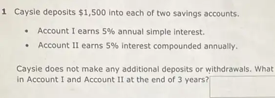 1 Caysie deposits 1,500 into each of two savings accounts.
Account I earns 5%  annual simple interest.
Account II earns 5%  interest compounded annually.
Caysie does not make any additional deposits or withdrawals. What
in Account I and Account II at the end of 3 years?