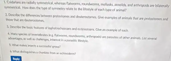 1. Chidarlans are radially symmetrical whereas flatworms, roundworms mollusks, annelids, and arthropods are bilaterally
symmetrical. How does the type of symmetry relate to the lifestyle of each type of animal?
2. Describe the differences between protostomes and deuterostomes.Give examples of animals that are protostomes and
those that are deuterostomes.
3. Describe the basic features of lephotrochozoans and ecdysoroans Give an example of each.
4. Many specles of Invertebrates le.g. flatworms roundworms, arthropods) are parasites of other animals. List several
advantages, as well as challenges, inherent in a paraslic lifestyle.
5. What makes insects a successful group?
d. What distinguishes a chordate from an echinoderm?