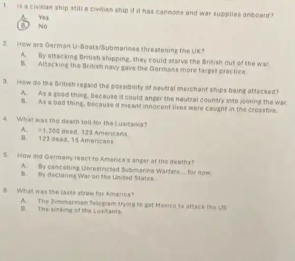 1. Is a civilian ship still a civilian ship if it has cannons and war supplies onboard?
Yes
2. How aro German U Boats/Submarines threatening the UK?
A.
By attacking British shipping, they could starve the British out of the war.
B. Attacking the British navy gave the Germans more target practice.
3. How do the British regard the possibility of neutral merchant ships being attacked?
A. As a good thing, because it could anger the neutral country into joining the war.
B. As a bad thing, because it meant innocent lives were cought in the crossfire.
4. What was the death toll for the Lusitania?
A. gt 1,200 dead, 123 Americans.
B. 123 dead,15 Americans.
5. How did Germany react to America's anger at the deaths?
A.
By cancelling Unrestricted Submarine Warfare
__ for now.
B.
By declaring War on the United States.
6. What was the lasts straw for America?
A.
The Zimmerman Telegram trying to get Mexico to attack the US
B. The sinking of the Lusitania.