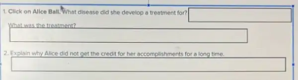 1. Click on Allce Ball.What disease did she develop a treatment for?
square 
What was the treatment?
square 
2. Explain why Alice did not get the credit for her accomplishments for a long time.
square