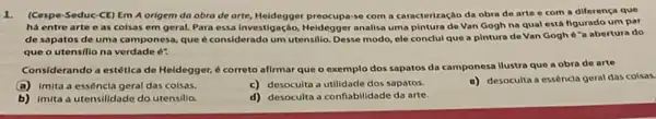 1. (Cospe-Seduc-CE)Em A origem da obra de arte, Heidegger preocupary com a caracterização da obra de arte e com a diferença que
ha entre arte e as colsas em geral.Para essa Investigação, Heidegger analisa uma pintura de Van Gogh na qual está figurado um par
de sapatos de uma camponesa, que é considerado um utensilio. Desse modo ele conclui que a pintura de Van Gogh 6"a abertura do
que o utensillo na verdade é?
Considerando a estética de Heidegger, é correto aflrmar que o exemplo dos sapatos da camponesa ilustra que a obra de arte
(a) imita a essêncla geral das colsas.
c) desoculta a utilidade dos sapatos.
a) desoculta a essência geral das colsas.
b) imita a utensilidade do utensilio.
d) desoculta a conflabilidade da arte.