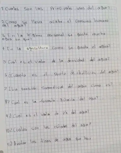 1 Cuales Son las Principales usos del agua?
2 Como se lleva acabo el consumo humano del agua?
3 En la higiene personal se gasta mucha agua en que?
4 En la agricultura coma se gasta el agua?
5 Cual es el valor de la densidad del agua?
6 ¿Cuanto es el punto de ebullicion del agua?
7 L La tensión Superficial del aguo como es?
8 ¿ Cual es la formula quimica del agua?
9 ¿ Cual es el valor de ph del agua?
10 ¿Cuales son los estatos del agua?
11 ¿ Anotar los tipos de agua que hay