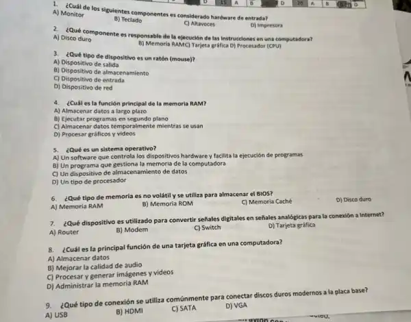 1. ¿Cuál de los sigulentes componentes es considerado hardware de entrada?
A) Monitor
B) Teclado
C) Altavoces
D) Impresora
2. ¿Qué componente es responsable de la ejecución de las instrucciones en una computadora?
A) Disco duro
B) Memoria RAMC) Tarjeta gráfica D) Procesador (CPU)
3. ¿Qué tipo de dispositivo es un ratón (mouse)?
A) Dispositivo de salida
B) Dispositivo de almacenamiento
C) Dispositivo de entrada
D) Dispositivo de red
4. ¿Cuáles la función principal de la memoria RAM?
A) Almacenar datos a largo plazo
B) Ejecutar programas en segundo plano
C) Almacenar datos temporalmente mientras se usan
D) Procesar gráficos y videos
5. ¿Qué es un sistema operativo?
A) Un software que controla los dispositivos hardware y facilita la ejecución de programas
B) Un programa que gestiona la memoria de la computadora
C) Un dispositivo de almacenamiento de datos
D) Un tipo de procesador
6. ¿Qué tipo de memoria es no volátil y se utiliza para almacenar el BIOS?
C) Memoria Caché
A) Memoria RAM
B) Memoria ROM
7. ¿Qué dispositivo es utilizado para convertir señales digitales en señales analógicas para la conexión a Internet?
A) Router
B) Modem
C) Switch
D) Tarjeta gráfica
8. ¿Cuáles la principal función de una tarjeta gráfica en una computadora?
A) Almacenar datos
B) Mejorar la calidad de audio
C) Procesar y generar imágenes y videos
D) Administrar la memoria RAM
¿Qué tipo de conexión se utiliza comúnmente para conectar discos duros modernos a la placa base?
A) USB
B) HDMI
C) SATA
D) VGA
D) Disco duro