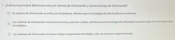 1. ¿Cuáles la principal diferencia entre un sistema de información yuna tecnologia de información?
Un sistema de información se enfoca en el Ihardware, mientras que la tecnologia de información en el software.
Los sistemas de información involucran personas, procesosy datos mientras que la tecnologia de información se centra solo en la infraestructura
tecnológica.
Los sistemas de información no tienen ningún componente tecnológico, solo son procesos organizacionales.