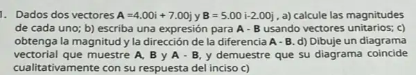 1. Dados dos vectores A=4.00i+7.00j y B=5.00i-2.00j a) calcule las magnitudes
de cada uno; b)escriba una expresión para A-B usando vectores unitarios; c)
obtenga la magnitud y la dirección de la diferencia A - B. d)Dibuje un diagrama
vectorial que muestre A, B y A-B,y demuestre que su diagrama coincide
cualitativamente con su respuesta del inciso c)