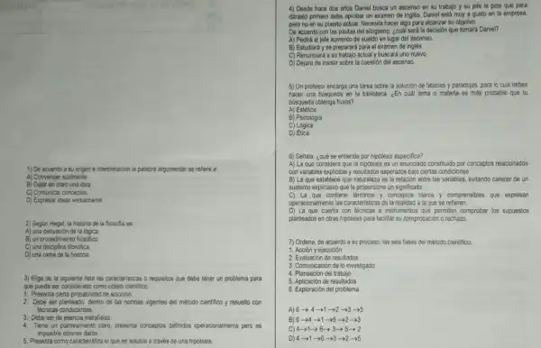 1) De acuerdo a su origen e interpretación la palabra argumentar se refiere a:
A) Convencer sutilmente.
B) Dejar en claro una idea
C) Comunicar conceptos.
D) Expresar ideas verbalmente
2) Según Hegel, la historia de la filosofia es:
A) una derivación de la lógica
B) un procedimiento filosófico
C) una disciplina filosófica
D) una rama de la historia
3) Elige de la siguiente lista las caracteristicas o requisitos que debe tener un problema para
que pueda ser cons iderado como objeto cientifico.
1. Presenta cierta probabilidad de solución.
2. Debe ser planteado dentro de las normas vigentes del método cientifico y resuelto con
técnicas conducentes.
3. Debe ser de esencia metafisico
4. Tiene un planteamiento claro, presenta conceptos definidos operacionalmente pero es
imposible obtener datos.
5. Presenta como caracteristica el que es soluble a través de una hipótesis.
4) Desde hace dos años Daniel busca un ascenso en su trabajo y su jefe le pide que para
darselo primero debe aprobar un examen de inglés Daniel está muy a gusto en la empresa,
pero no en su puesto actual. Necesita hacer algo para alcanzar su objetivo.
De acuerdo con las pautas del silogismo, ¿cuál será la decisión que tomará Daniel?
A) Pedirá al jefe aumento de sueldo en lugar del ascenso.
B) Estudiará y se preparará para el examen de inglés.
C) Renunciará a su trabajo actual y buscard uno nuevo.
D) Dejará de insistir sobre la cuestión del ascenso.
5) Un profesor encarga una tarea sobre la solución de falacias y paradojas, para lo cual debes
hacer una busqueda en la biblioteca. ¿En cuái tema o materia es más probable que tu
búsqueda obtenga frutos?
A) Estética
B) Psicologia
C) Lógica
D) Ética
6) Señala, ¿qué se entiende por hipótesis especifica?
A) La que considera que la hipótesis es un enunciado constituido por conceptos relacionados
con variables explicitas y resultados esperados bajo ciertas condiciones.
B) La que establece que naturaleza es la relación entre las variables evitando carecer de un
sustento explicativo que le proporcione un significado.
C) La que contien términos y conceptos claros y comprensibles que expresan
operacionalmente las caracteristicas de la realidad a la que se refieren.
D) La que cuenta con técnicas e instrumentos que permiten comprobar los supuestos
planteados en otras hipótesis para facilitar su comprobación o rechazo
7) Ordena, de acuerdo a su proceso, las seis fases del método cientifico:
1. Acción y ejecución
2. Evaluación de resultados
3. Comunicación de lo investigado
4. Planeación del trabajo
5. Aplicación de resultados
6. Exploración del problema
A) 6->4
B) 6-4-21
C) 4-1-6->3->5-2
D) 4-1->6