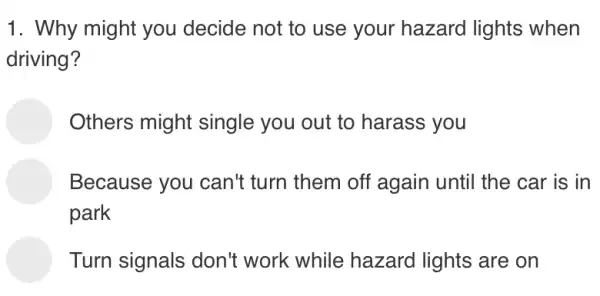 1. Why might you decide not to use your hazard lights when
driving?
Others might single you out to harass you
Because you can't turn them off 'again until the car is in
park
Turn signals don't work while hazard lights are on