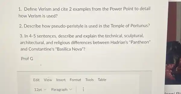 1. Define Verism and cite 2 examples from the Power Point to detail
how Verism is used?
2. Describe how pseudo -peristyle is used in the Temple of Portunus?
3. In 4-5 sentences, describe and explain the technical , sculptural,
architectural, and religious differences between Hadrian's "Pantheon"
and Constantine's "Basilica Nova"?
Prof G