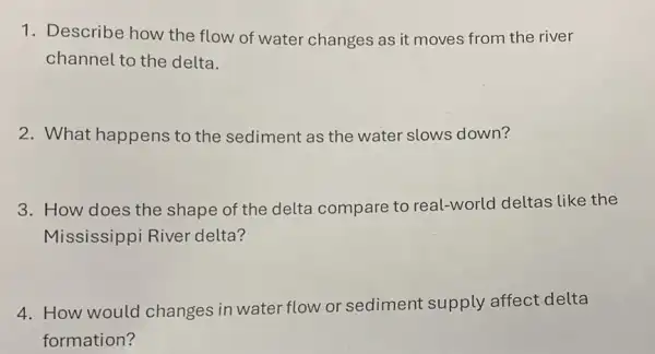 1. Describe how the flow of water changes as it moves from the river
channel to the delta.
2. What happens to the sediment as the water slows down?
3. How does the shape of the delta compare to real-world deltas like the
Mississippi River delta?
4. How would changes in water flow or sediment supply affect delta
formation?