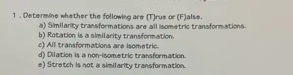 1. Determine whether the following are (T)rue or (F)alse.
a) Similarity transform ations are all isometric transformations.
b) Rotation is a similarity transform ation.
c) All transformations are isometric.
d) Dilation is a non-isometric transformation.
e) Stretch is not a similarity transformation.