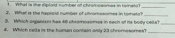 1. What is the diploid number of chromosomes in tomato? __
2. What is the haploid number of chromosomes in tomato? __
3. Which organism has 46 chromosomes in each of its body cells? __
4. Which cells in the human contain only 23 chromosomes? __