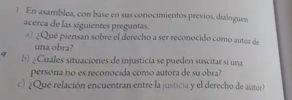 1. En asamblea con base en sus conocimientos previos , dialoguen
acerca de las siguientes preguntas:
a) ¿Qué piensan sobre el derecho a ser reconocido como autor de
una obra?
b) ¿Cuáles situaciones de injusticia se pueden suscitar si una
persona no es reconocida como autora de su obra?
c) ¿Qué relación encuentran entre la justicia y el derecho de autor?