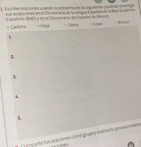 1. Escribe oraciones usando la polisemia de las siguientes palabras Investiga
sus acepciones en el Diccionario de la Lengua Española de la Real Academia
Española (RAE) yen el Diccionario de Español de México.
Blanco
1.
2.
3.
5.
- Comparte tus oraciones conel grupoy explicat proceso creative
suciones.