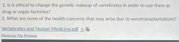 1. Is it ethical to change the genetic makeup of vertebrates in order to use them as
drug or organ factories?
2. What are some of the health concerns that may arise due to xenotransplantations?
Vertebrates and Human Medicine,pdf 1.
Minimize File Preview