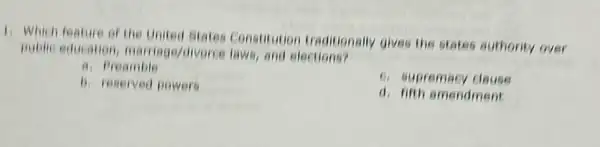 1. Which feature of the United States Constitution traditionally gives the states authority over
public education marriage/divorce laws, and elections?
a. Preambie
6. supremacy clause
b. reserved powers
d. fifth amendment