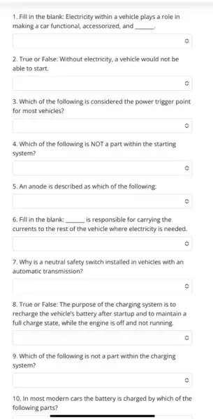 1. Fill in the blank: Electricity within a vehicle plays a role in
making a car functional accessorized, and __ .
square 
2. True or False:Without electricity, a vehicle would not be
able to start.
square 
3. Which of the following is considered the power trigger point
for most vehicles?
square  v
4. Which of the following is NOT a part within the starting
system?
square 
5. An anode is described as which of the following:
square 
6. Fill in the blank: __ is responsible for carrying the
currents to the rest of the vehicle where electricity is needed.
square  v
7. Why is a neutral safety switch installed in vehicles with an
automatic transmission?
square 
8. True or False:The purpose of the charging system is to
recharge the vehicle's battery after startup and to maintain a
full charge state, while the engine is off and not running.
square  v
9. Which of the following is not a part within the charging
system?
square 
10. In most modern cars the battery is charged by which of the
following parts?